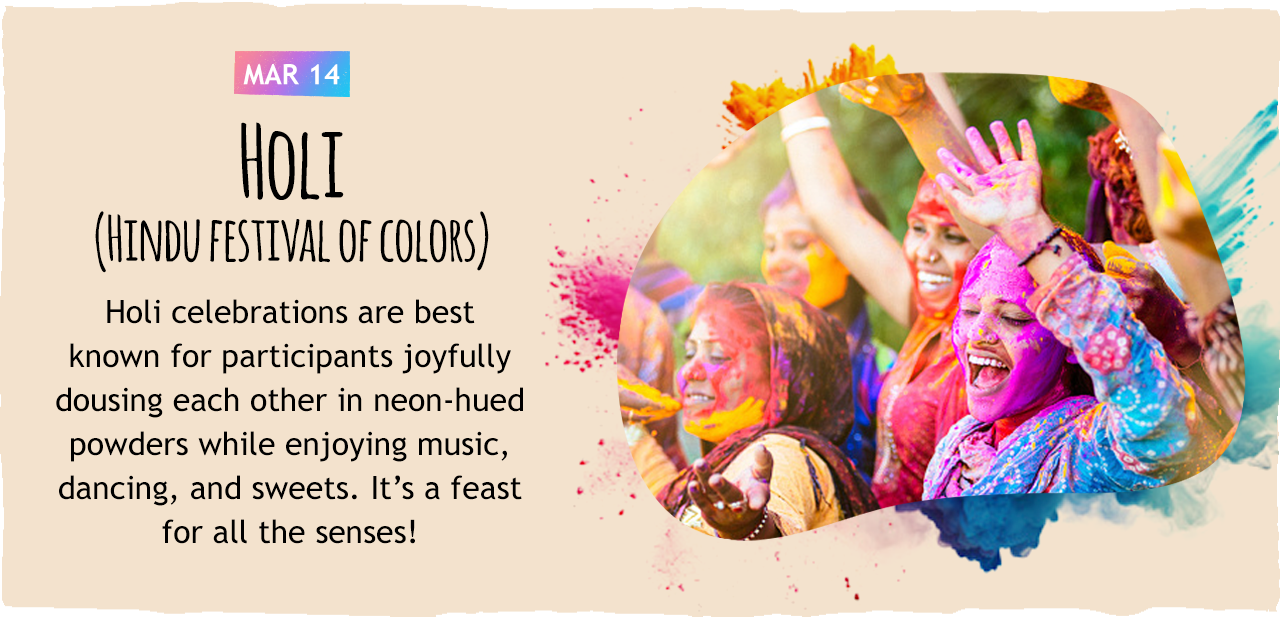 March 14: Holi (Hindu festival of colors)   Holi celebrations are best known for participants joyfully dousing each other in neon-hued powders while enjoying music, dancing, and sweets. It s a feast for all the senses!
