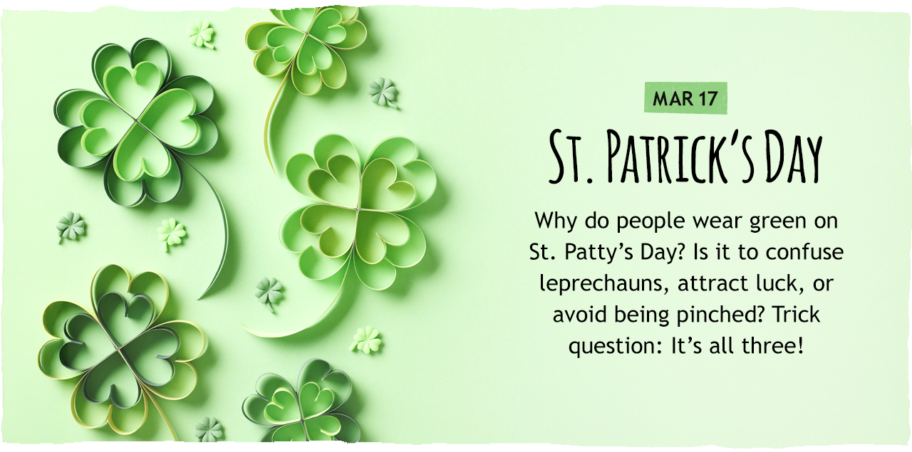 March 17: St. Patrick's Day   Why do people wear green on St. Patty s Day? Is it to confuse leprechauns, attract luck, or avoid being pinched? Trick question: It s all three!