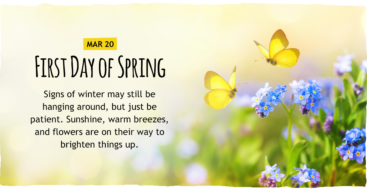 March 20: First Day of Spring   Signs of winter may still be hanging around, but just be patient. Sunshine, warm breezes, and flowers are on their way to brighten things up.