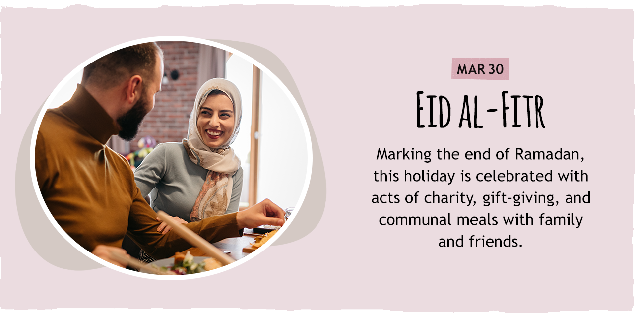 March 30: Eid al-Fitr   Marking the end of Ramadan, this holiday is celebrated with acts of charity, gift-giving, and communal meals with family and friends.