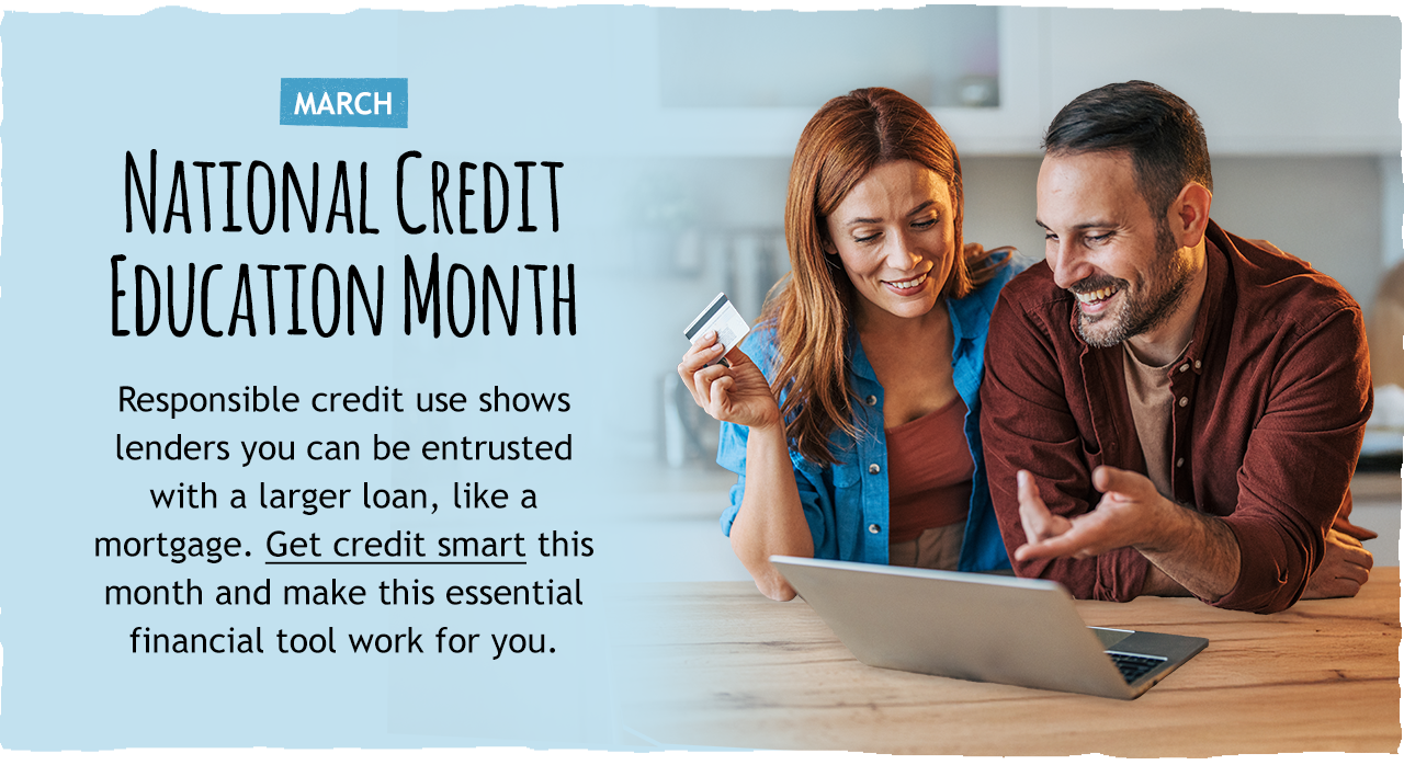 National Credit Education Month   Responsible credit use shows lenders you can be entrusted with a larger loan, like a mortgage. Click here to get credit smart this month and make this essential financial tool work for you.