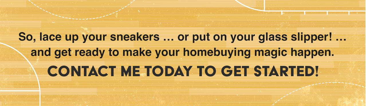 So, lace up your sneakers … or put on your glass slipper! … and get ready to make your homebuying magic happen. Contact me today to get started!